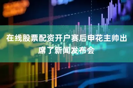 在线股票配资开户赛后申花主帅出席了新闻发布会