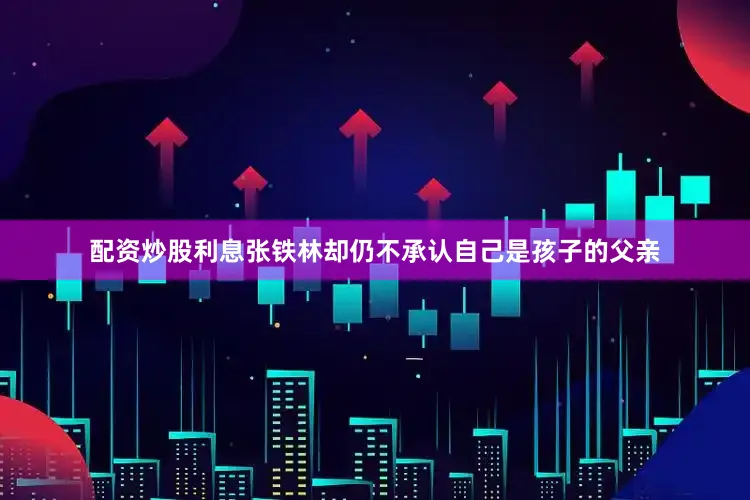 配资炒股利息张铁林却仍不承认自己是孩子的父亲