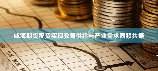 威海期货配资实现教育供给与产业需求同频共振