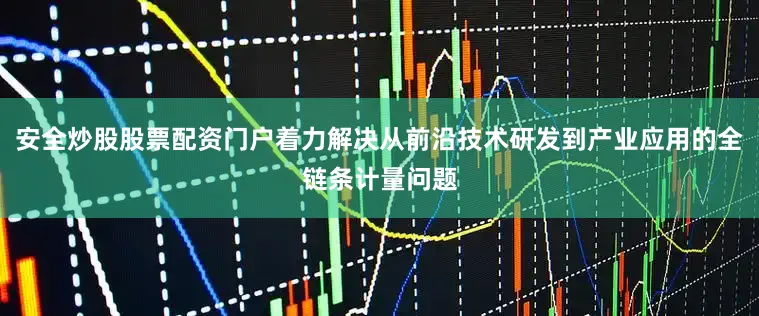 安全炒股股票配资门户着力解决从前沿技术研发到产业应用的全链条计量问题