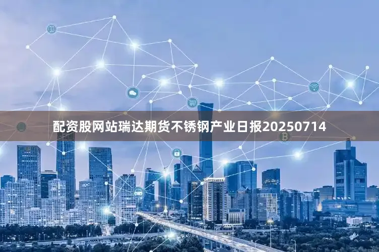 配资股网站瑞达期货不锈钢产业日报20250714