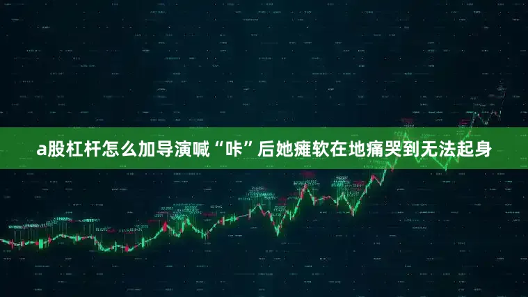 a股杠杆怎么加导演喊“咔”后她瘫软在地痛哭到无法起身