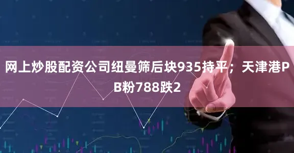 网上炒股配资公司纽曼筛后块935持平；天津港PB粉788跌2
