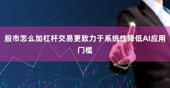 股市怎么加杠杆交易更致力于系统性降低AI应用门槛